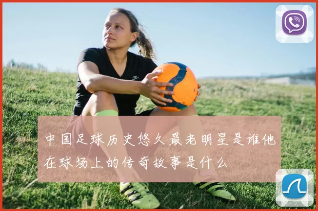 中国足球历史悠久最老明星是谁他在球场上的传奇故事是什么