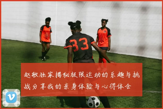 赵敏独家揭秘极限运动的乐趣与挑战分享我的亲身体验与心得体会