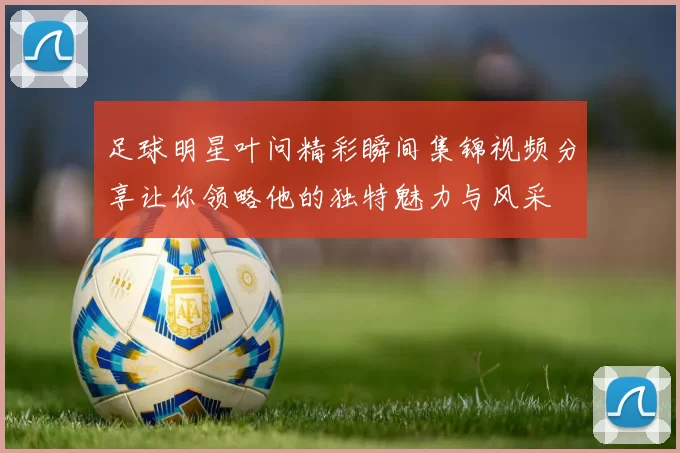 足球明星叶问精彩瞬间集锦视频分享让你领略他的独特魅力与风采