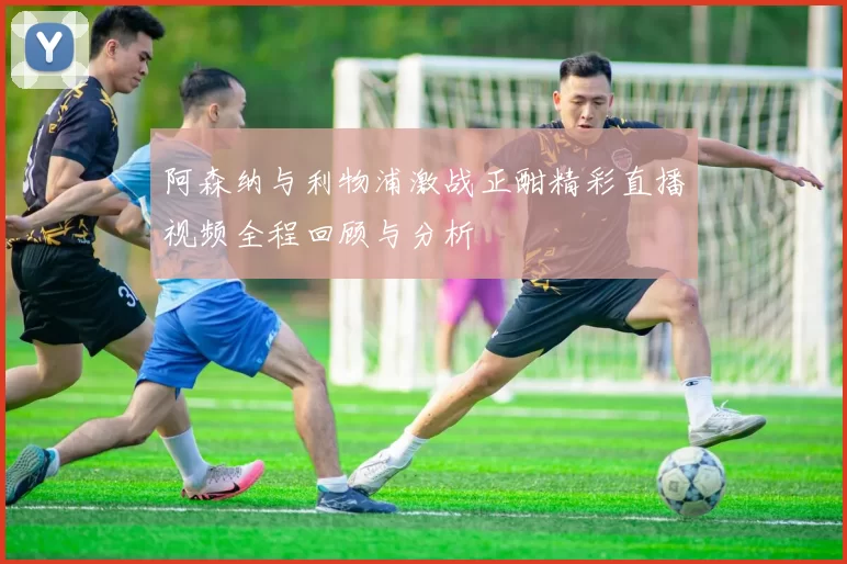 阿森纳与利物浦激战正酣精彩直播视频全程回顾与分析