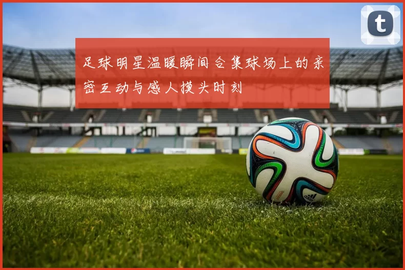 足球明星温暖瞬间合集球场上的亲密互动与感人摸头时刻
