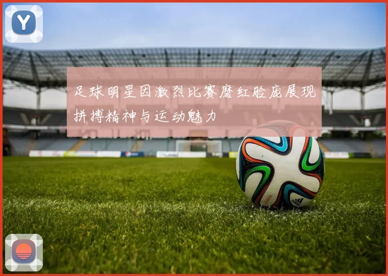 足球明星因激烈比赛磨红脸庞展现拼搏精神与运动魅力