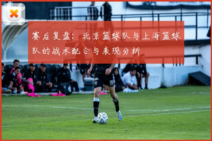 赛后复盘：北京篮球队与上海篮球队的战术配合与表现分析