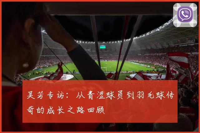 吴芳专访：从青涩球员到羽毛球传奇的成长之路回顾