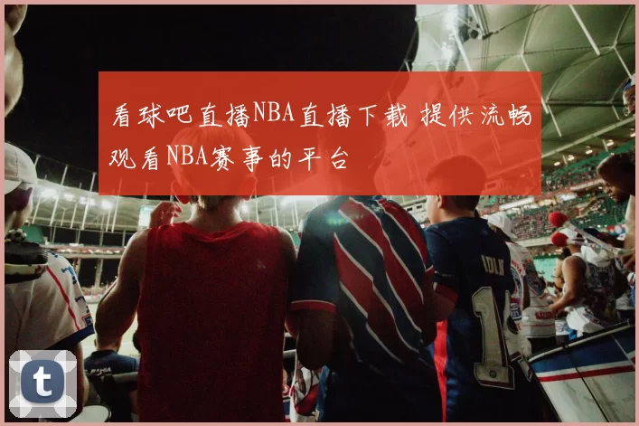 看球吧直播NBA直播下载 提供流畅观看NBA赛事的平台