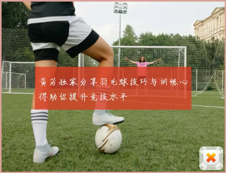 黄芳独家分享羽毛球技巧与训练心得助你提升竞技水平