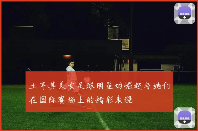 土耳其美女足球明星的崛起与她们在国际赛场上的精彩表现