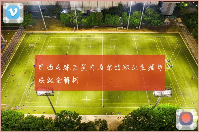 巴西足球巨星内马尔的职业生涯与成就全解析
