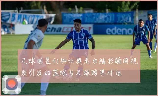 足球明星们热议奥尼尔精彩瞬间视频引发的篮球与足球跨界对话