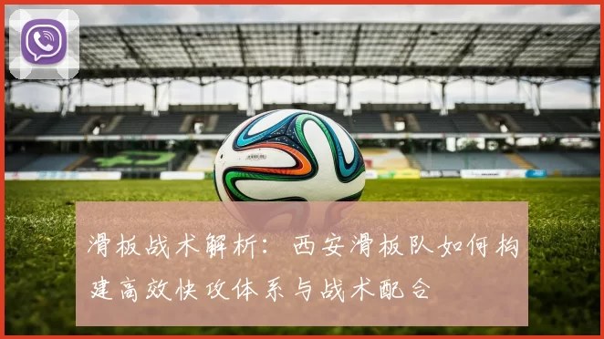 滑板战术解析：西安滑板队如何构建高效快攻体系与战术配合
