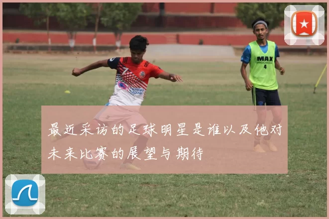 最近采访的足球明星是谁以及他对未来比赛的展望与期待