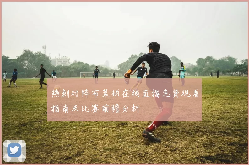 热刺对阵布莱顿在线直播免费观看指南及比赛前瞻分析