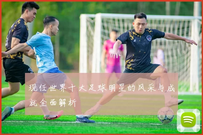 现任世界十大足球明星的风采与成就全面解析