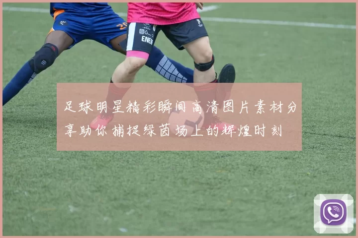 足球明星精彩瞬间高清图片素材分享助你捕捉绿茵场上的辉煌时刻