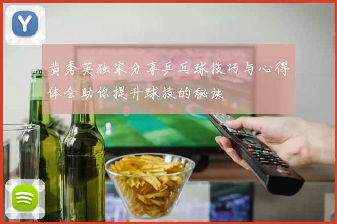 黄秀英独家分享乒乓球技巧与心得体会助你提升球技的秘诀