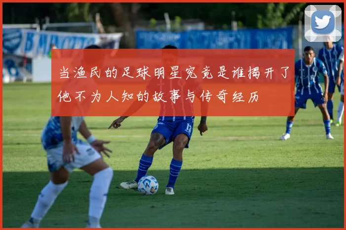 当渔民的足球明星究竟是谁揭开了他不为人知的故事与传奇经历