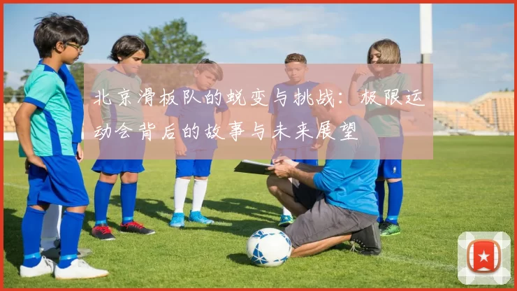 北京滑板队的蜕变与挑战：极限运动会背后的故事与未来展望