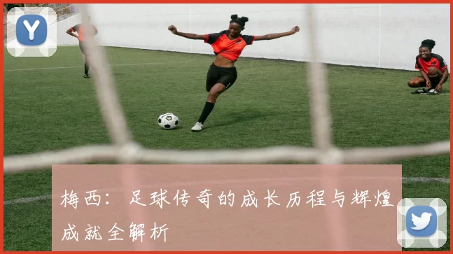 梅西：足球传奇的成长历程与辉煌成就全解析