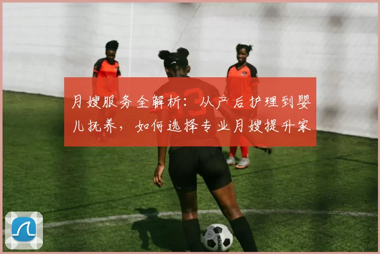 月嫂服务全解析：从产后护理到婴儿抚养，如何选择专业月嫂提升家庭幸福感