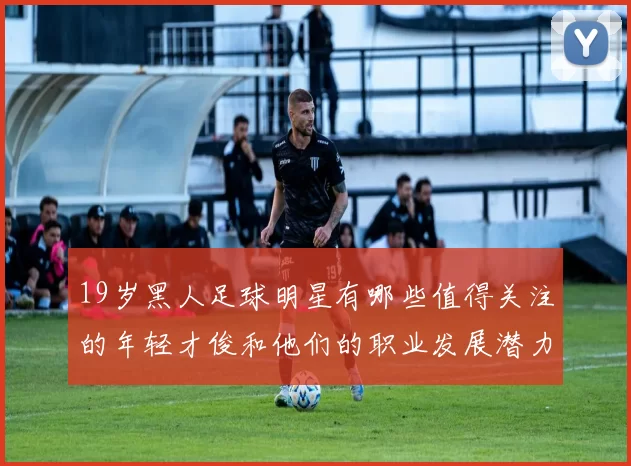 19岁黑人足球明星有哪些值得关注的年轻才俊和他们的职业发展潜力