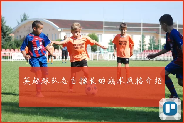英超球队各自擅长的战术风格介绍