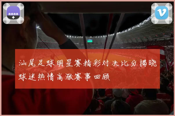 汕尾足球明星赛精彩对决比分揭晓球迷热情高涨赛事回顾