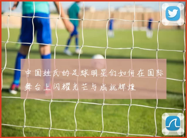 中国姓氏的足球明星们如何在国际舞台上闪耀光芒与成就辉煌