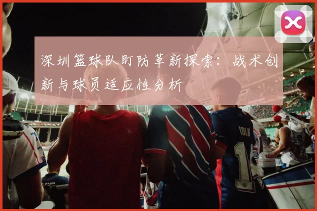 深圳篮球队盯防革新探索：战术创新与球员适应性分析
