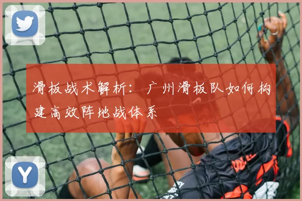 滑板战术解析：广州滑板队如何构建高效阵地战体系