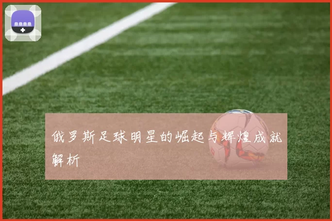 俄罗斯足球明星的崛起与辉煌成就解析
