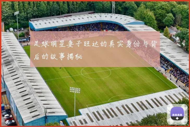 足球明星妻子旺达的真实身份与背后的故事揭秘