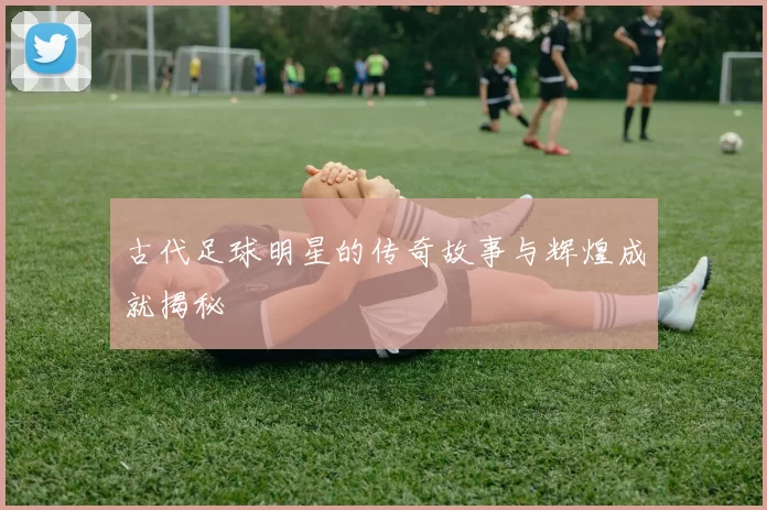 古代足球明星的传奇故事与辉煌成就揭秘
