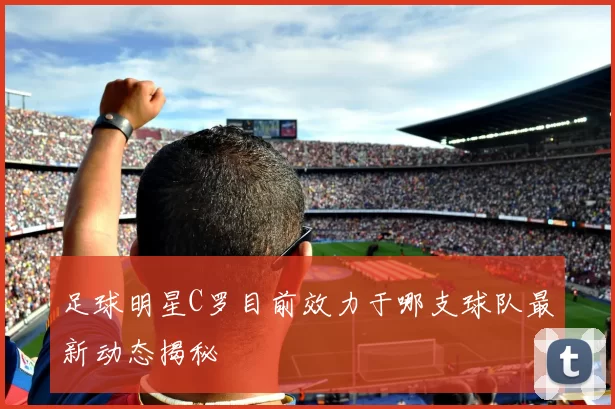 足球明星C罗目前效力于哪支球队最新动态揭秘