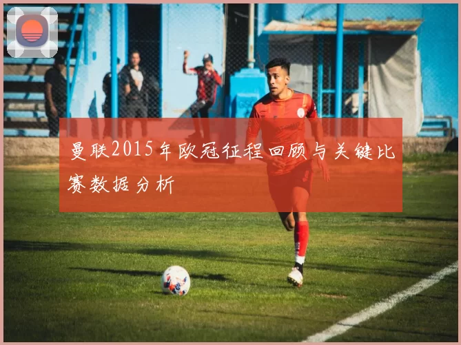 曼联2015年欧冠征程回顾与关键比赛数据分析