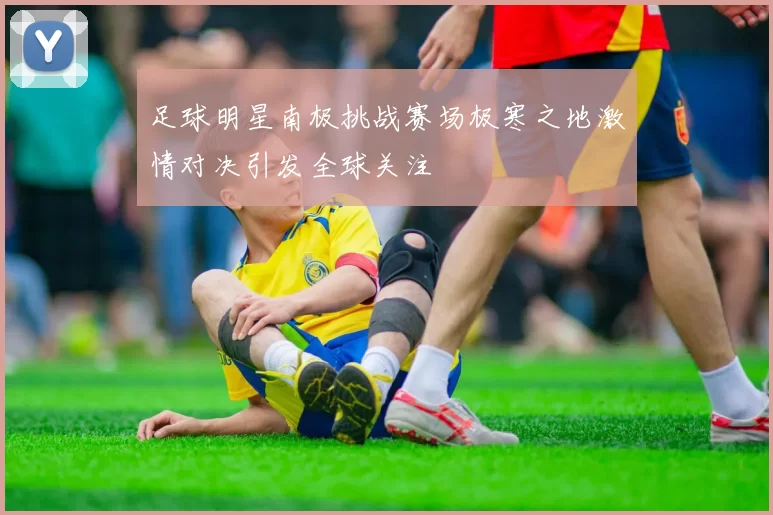 足球明星南极挑战赛场极寒之地激情对决引发全球关注