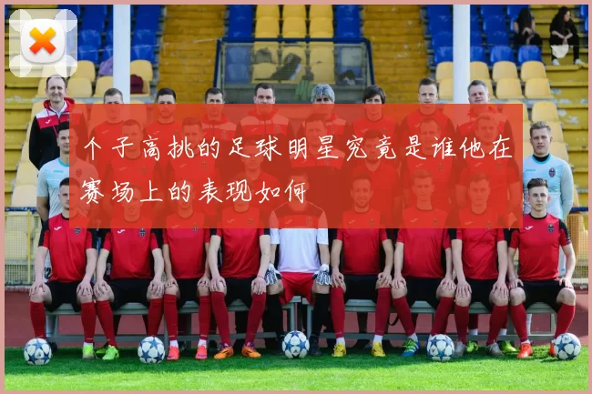 个子高挑的足球明星究竟是谁他在赛场上的表现如何