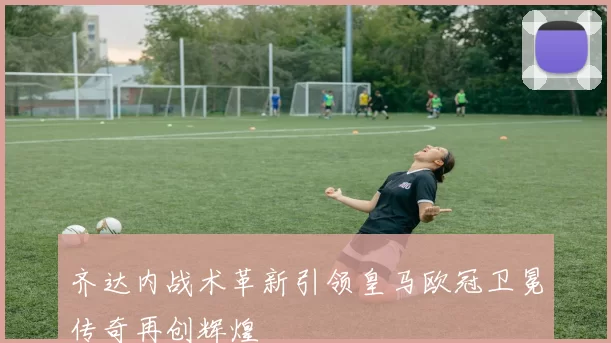 齐达内战术革新引领皇马欧冠卫冕传奇再创辉煌