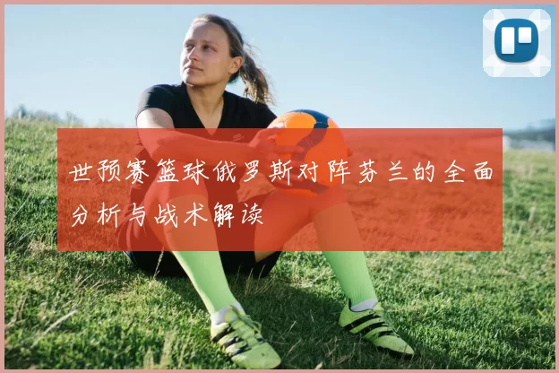 世预赛篮球俄罗斯对阵芬兰的全面分析与战术解读