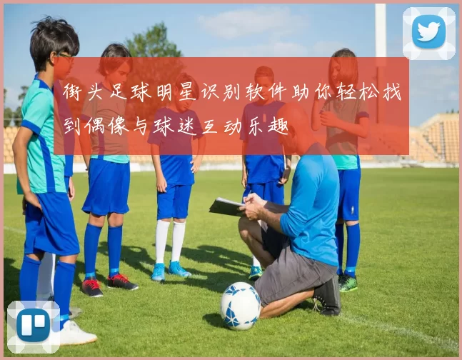 街头足球明星识别软件助你轻松找到偶像与球迷互动乐趣