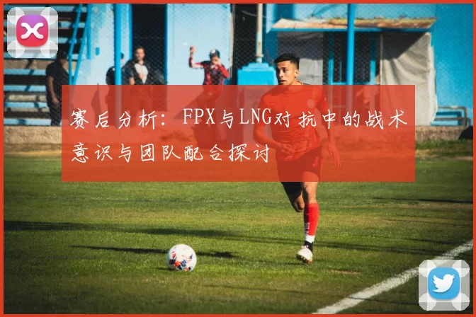 赛后分析：FPX与LNG对抗中的战术意识与团队配合探讨