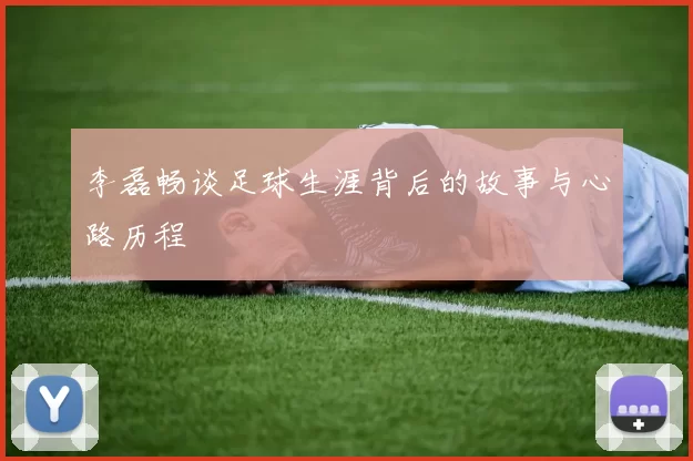 李磊畅谈足球生涯背后的故事与心路历程