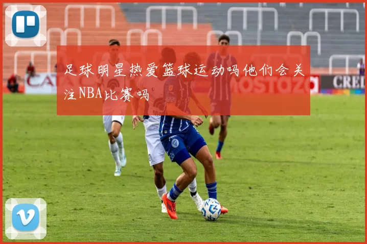 足球明星热爱篮球运动吗他们会关注NBA比赛吗