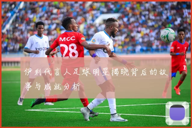 伊利代言人足球明星揭晓背后的故事与成就分析