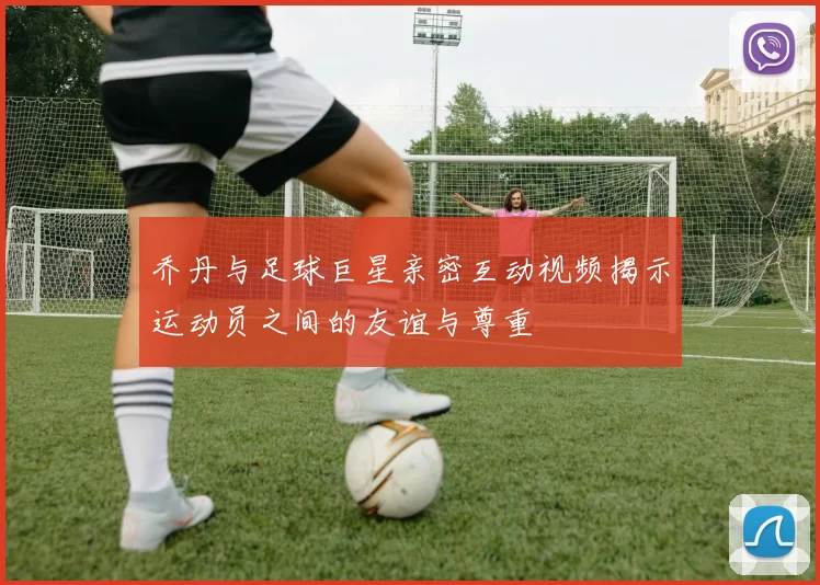 乔丹与足球巨星亲密互动视频揭示运动员之间的友谊与尊重